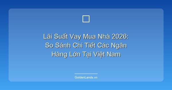 Lãi Suất Vay Mua Nhà 2026: So Sánh Chi Tiết Các Ngân Hàng Lớn Tại Việt Nam