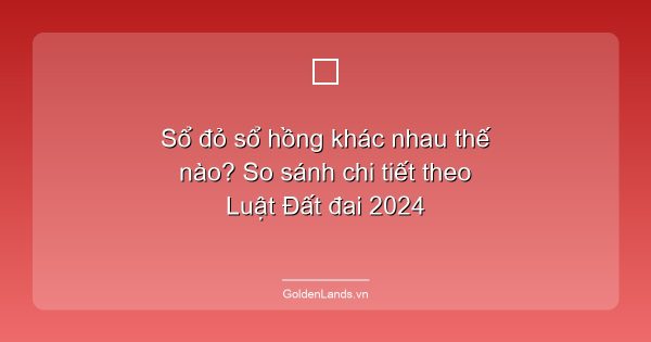 Sổ đỏ sổ hồng khác nhau thế nào? So sánh chi tiết theo Luật Đất đai 2024